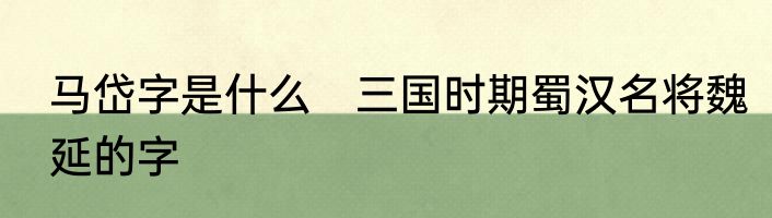 马岱字是什么　三国时期蜀汉名将魏延的字