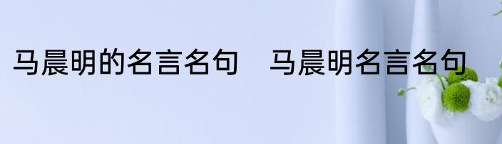 马晨明的名言名句　马晨明名言名句