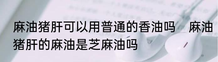 麻油猪肝可以用普通的香油吗　麻油猪肝的麻油是芝麻油吗