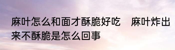 麻叶怎么和面才酥脆好吃　麻叶炸出来不酥脆是怎么回事