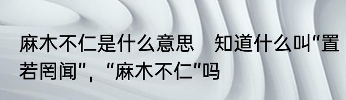 麻木不仁是什么意思　知道什么叫“置若罔闻”，“麻木不仁”吗