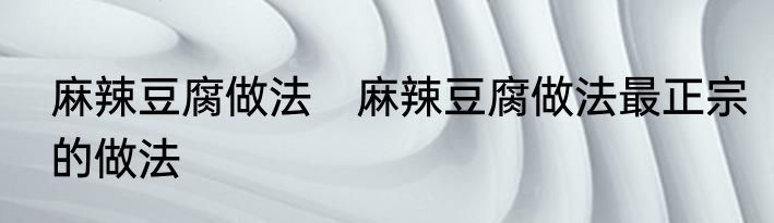 麻辣豆腐做法　麻辣豆腐做法最正宗的做法