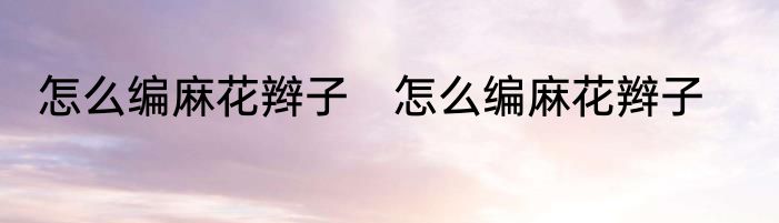 怎么编麻花辫子　怎么编麻花辫子