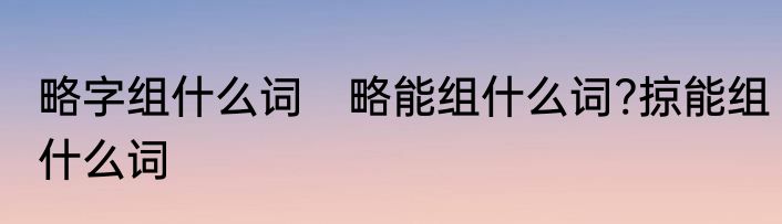略字组什么词　略能组什么词?掠能组什么词
