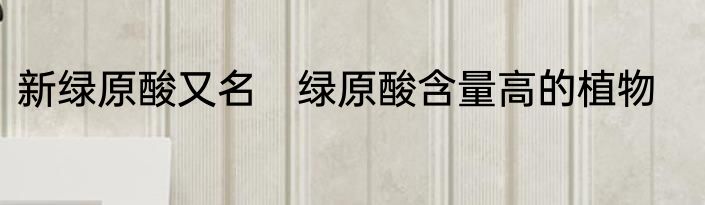 新绿原酸又名　绿原酸含量高的植物