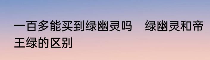 一百多能买到绿幽灵吗　绿幽灵和帝王绿的区别