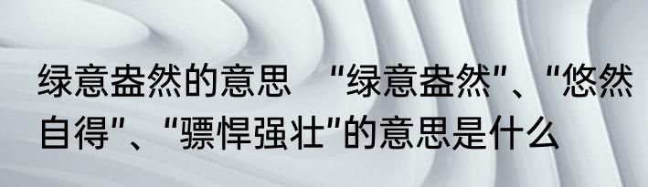 绿意盎然的意思　“绿意盎然”、“悠然自得”、“骠悍强壮”的意思是什么