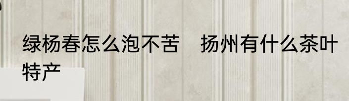 绿杨春怎么泡不苦　扬州有什么茶叶特产