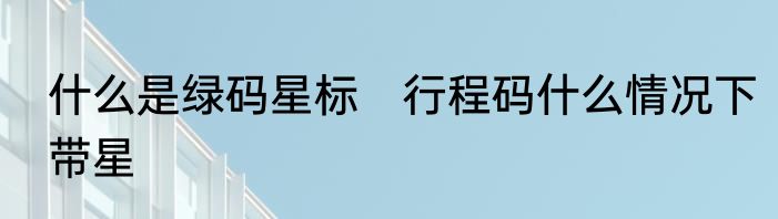 什么是绿码星标　行程码什么情况下带星