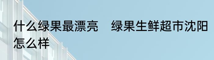 什么绿果最漂亮　绿果生鲜超市沈阳怎么样