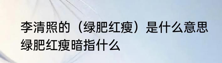 李清照的（绿肥红瘦）是什么意思　绿肥红瘦暗指什么