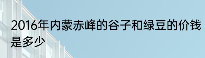2016年内蒙赤峰的谷子和绿豆的价钱是多少