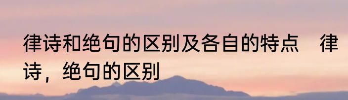律诗和绝句的区别及各自的特点　律诗，绝句的区别