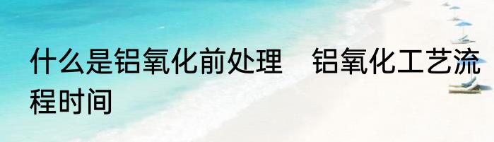 什么是铝氧化前处理　铝氧化工艺流程时间