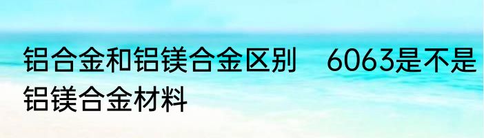 铝合金和铝镁合金区别　6063是不是铝镁合金材料