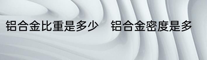 铝合金比重是多少　铝合金密度是多