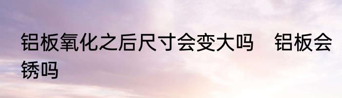 铝板氧化之后尺寸会变大吗　铝板会锈吗