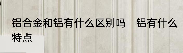 铝合金和铝有什么区别吗　铝有什么特点