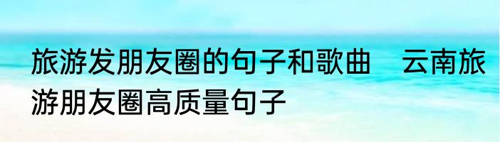 旅游发朋友圈的句子和歌曲　云南旅游朋友圈高质量句子