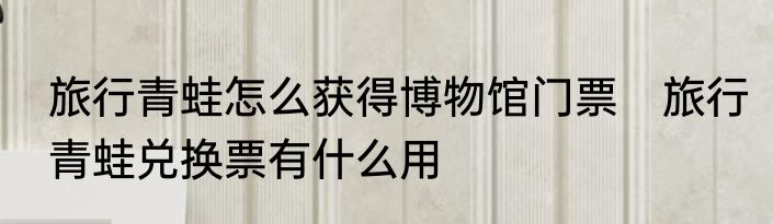 旅行青蛙怎么获得博物馆门票　旅行青蛙兑换票有什么用
