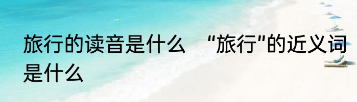 旅行的读音是什么　“旅行”的近义词是什么