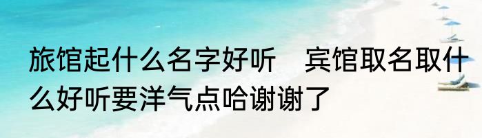 旅馆起什么名字好听　宾馆取名取什么好听要洋气点哈谢谢了