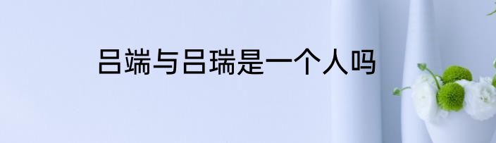 吕端与吕瑞是一个人吗