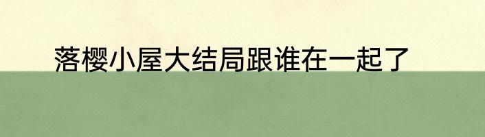 落樱小屋大结局跟谁在一起了