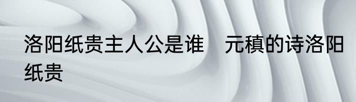 洛阳纸贵主人公是谁　元稹的诗洛阳纸贵