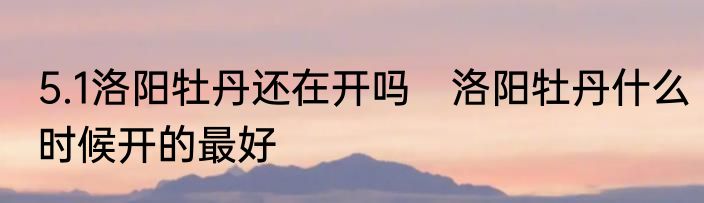 5.1洛阳牡丹还在开吗　洛阳牡丹什么时候开的最好