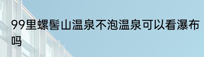 99里螺髻山温泉不泡温泉可以看瀑布吗