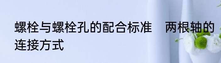 螺栓与螺栓孔的配合标准　两根轴的连接方式