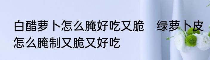 白醋萝卜怎么腌好吃又脆　绿萝卜皮怎么腌制又脆又好吃