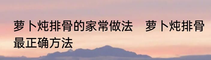 萝卜炖排骨的家常做法　萝卜炖排骨最正确方法