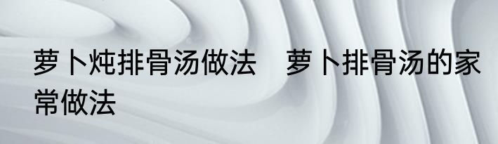 萝卜炖排骨汤做法　萝卜排骨汤的家常做法