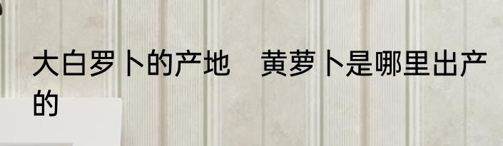 大白罗卜的产地　黄萝卜是哪里出产的