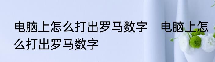 电脑上怎么打出罗马数字　电脑上怎么打出罗马数字