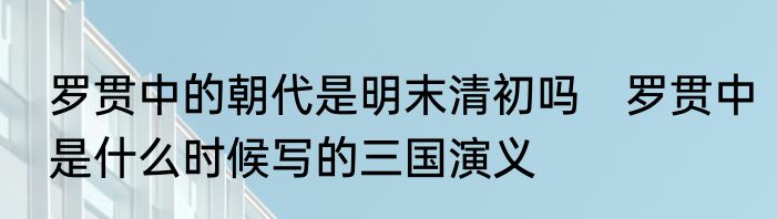 罗贯中的朝代是明末清初吗　罗贯中是什么时候写的三国演义
