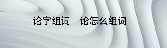 论字组词　论怎么组词