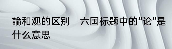 論和观的区别　六国标题中的“论”是什么意思