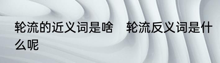 轮流的近义词是啥　轮流反义词是什么呢