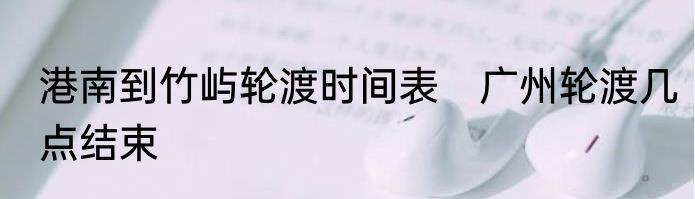 港南到竹屿轮渡时间表　广州轮渡几点结束
