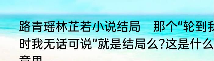 路青瑶林芷若小说结局　那个“轮到我时我无话可说”就是结局么?这是什么意思