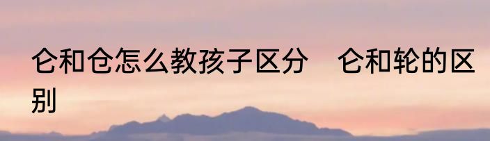 仑和仓怎么教孩子区分　仑和轮的区别