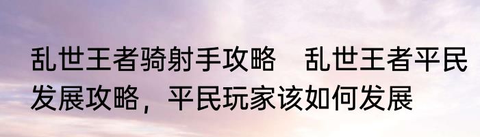 乱世王者骑射手攻略　乱世王者平民发展攻略，平民玩家该如何发展
