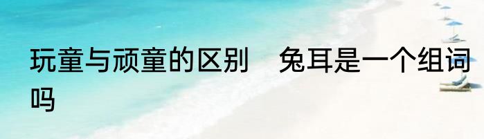玩童与顽童的区别　兔耳是一个组词吗