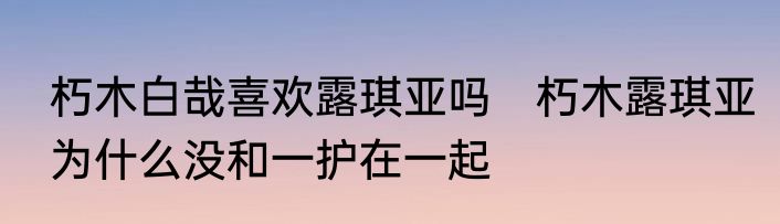 朽木白哉喜欢露琪亚吗　朽木露琪亚为什么没和一护在一起