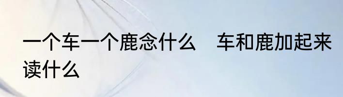 一个车一个鹿念什么　车和鹿加起来读什么