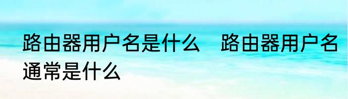 路由器用户名是什么　路由器用户名通常是什么