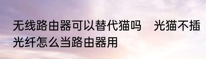 无线路由器可以替代猫吗　光猫不插光纤怎么当路由器用